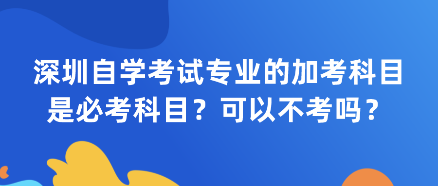 深圳自学考试专业的加考科目是必考科目？可以不考吗？