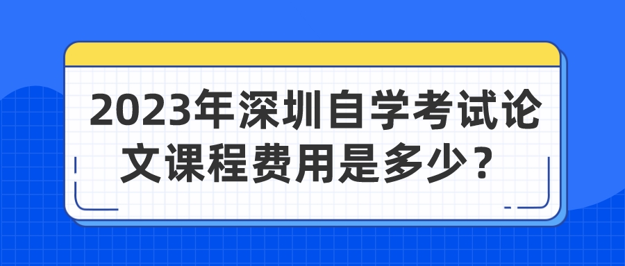 2023年深圳自学考试论文课程费用是多少? 2023年深圳自学考试论文课程费用是多少?