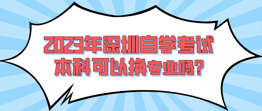 2023年深圳自学考试本科可以换专业吗? 2023年深圳自学考试本科可以换专业吗?